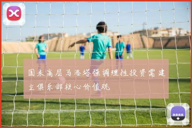 国米高层马洛塔强调理性投资需建立俱乐部核心价值观