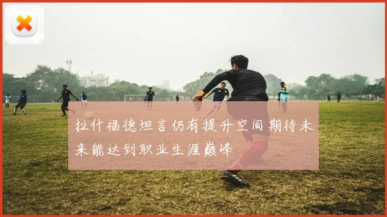 拉什福德坦言仍有提升空间期待未来能达到职业生涯巅峰