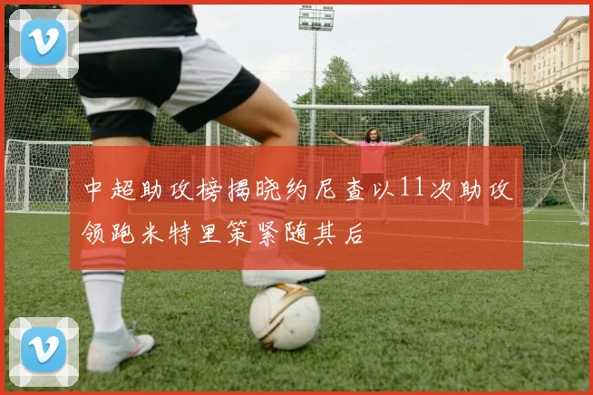 中超助攻榜揭晓约尼查以11次助攻领跑米特里策紧随其后