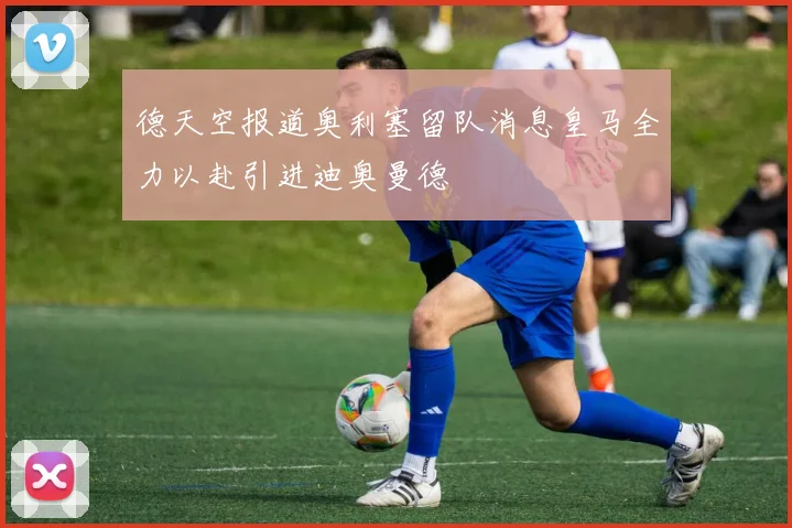 德天空报道奥利塞留队消息皇马全力以赴引进迪奥曼德