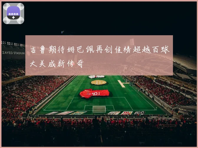 吉鲁期待姆巴佩再创佳绩超越百球大关成新传奇