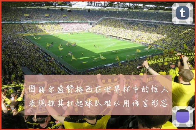 图赫尔盛赞梅西在世界杯中的惊人表现称其扛起球队难以用语言形容