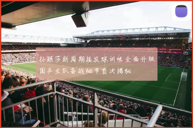 孙颖莎新周期接发球训练全面升级国乒女队备战细节首次揭秘