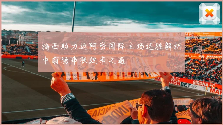 梅西助力迈阿密国际主场连胜解析中前场串联效率之道