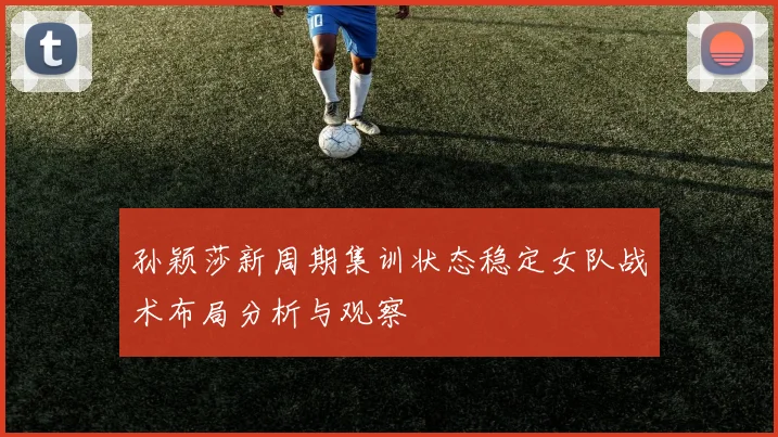 孙颖莎新周期集训状态稳定女队战术布局分析与观察