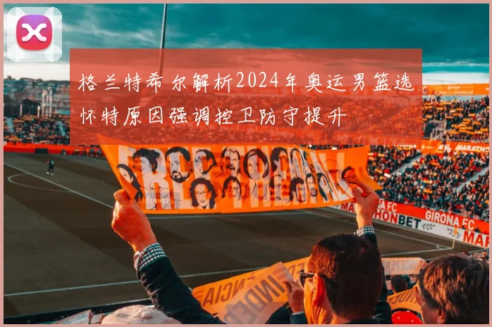 格兰特希尔解析2024年奥运男篮选怀特原因强调控卫防守提升