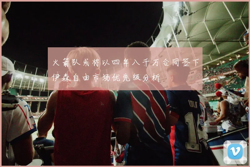 火箭队或将以四年八千万合同签下伊森自由市场优先级分析