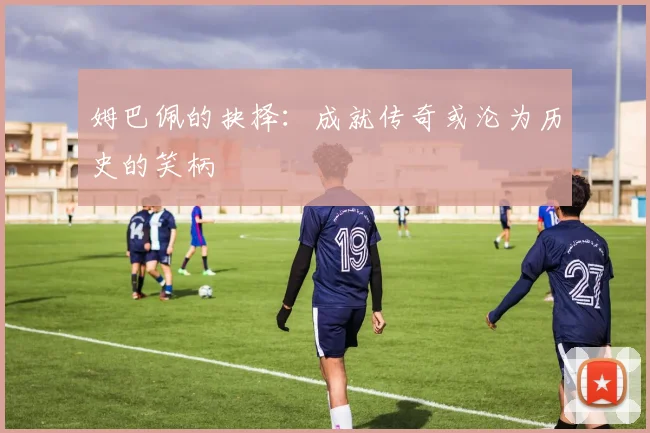 姆巴佩的抉择：成就传奇或沦为历史的笑柄