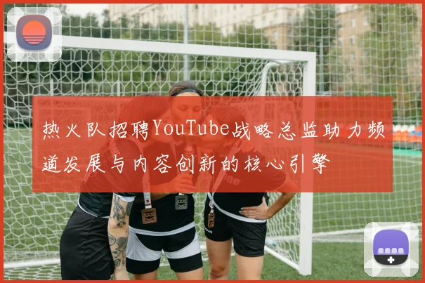 热火队招聘YouTube战略总监助力频道发展与内容创新的核心引擎