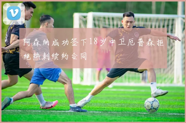 阿森纳成功签下18岁中卫厄普森拒绝热刺续约合同