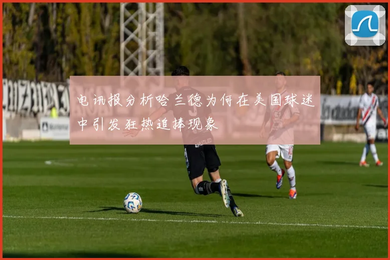 电讯报分析哈兰德为何在美国球迷中引发狂热追捧现象
