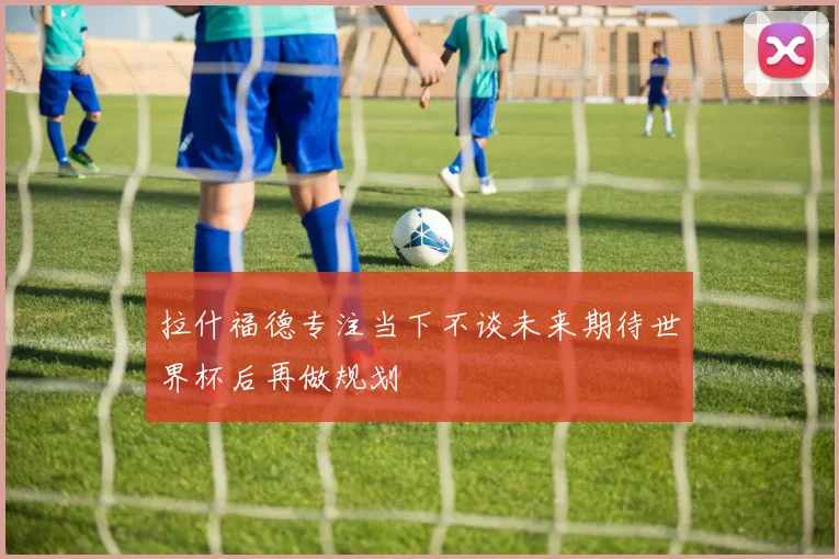 拉什福德专注当下不谈未来期待世界杯后再做规划