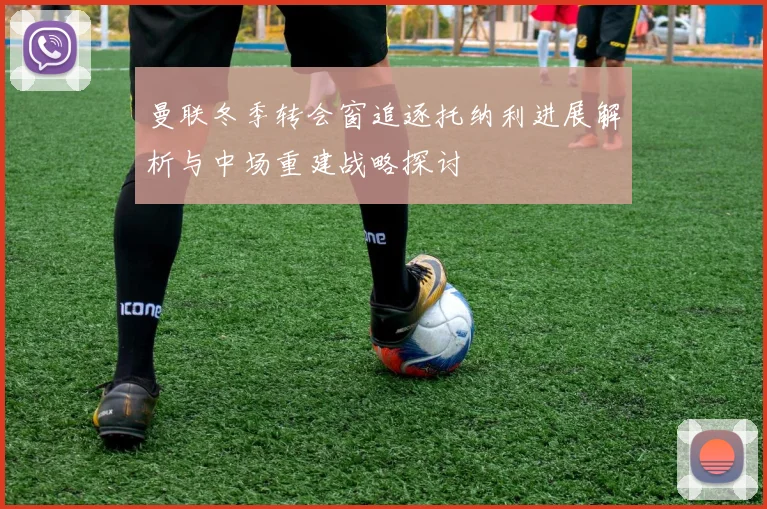 曼联冬季转会窗追逐托纳利进展解析与中场重建战略探讨