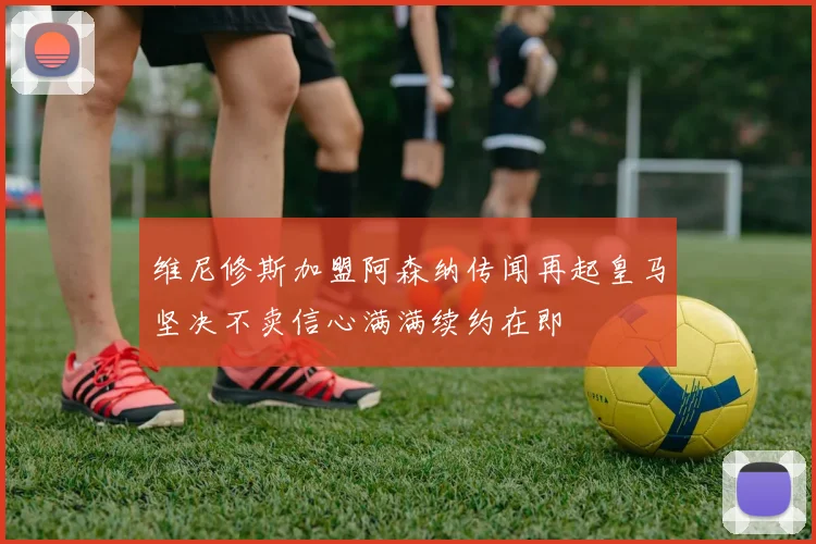 维尼修斯加盟阿森纳传闻再起皇马坚决不卖信心满满续约在即