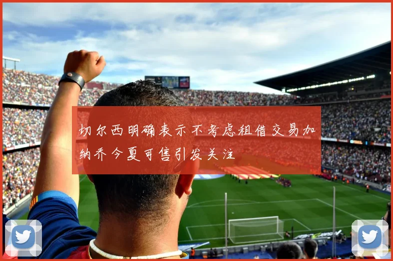 切尔西明确表示不考虑租借交易加纳乔今夏可售引发关注
