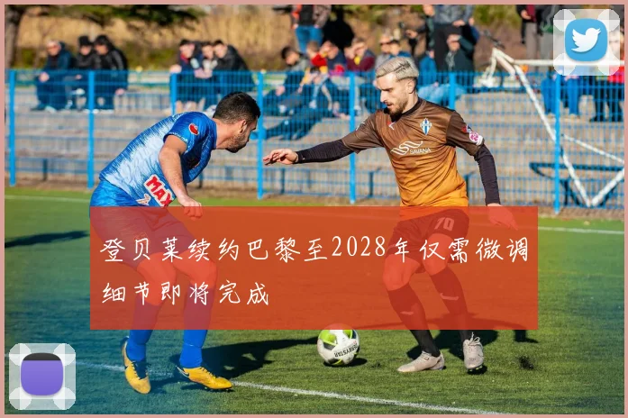 登贝莱续约巴黎至2028年仅需微调细节即将完成