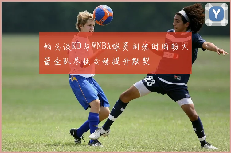 帕戈谈KD与WNBA球员训练时间盼火箭全队尽快合练提升默契