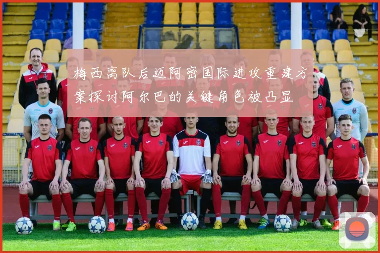 梅西离队后迈阿密国际进攻重建方案探讨阿尔巴的关键角色被凸显