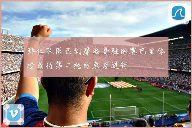 拜仁队医已到摩洛哥驻地赛巴里体检或待第二轮结束后进行