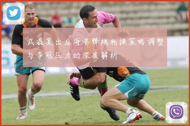 武磊复出后海港锋线轮换策略调整与争冠压力的深度解析