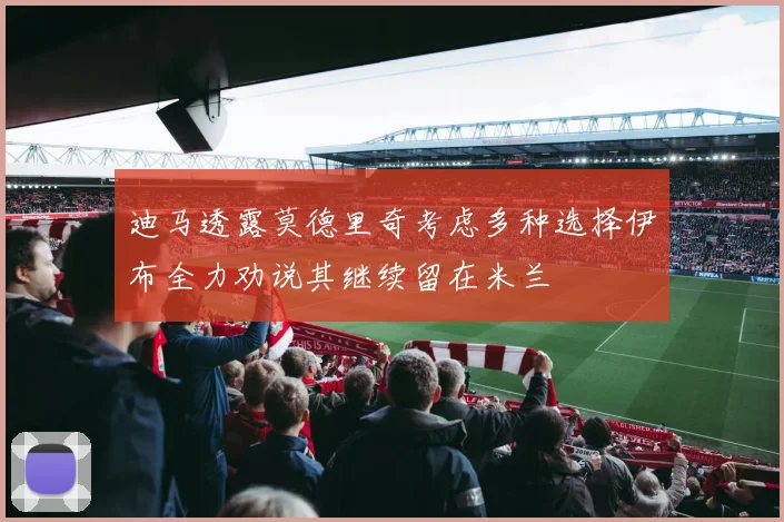 迪马透露莫德里奇考虑多种选择伊布全力劝说其继续留在米兰
