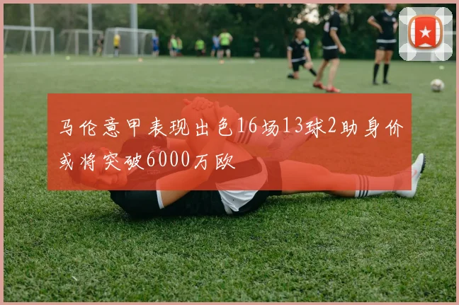 马伦意甲表现出色16场13球2助身价或将突破6000万欧