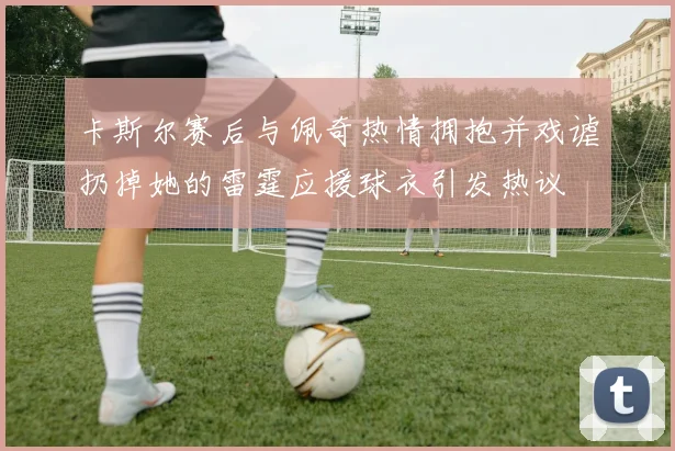 卡斯尔赛后与佩奇热情拥抱并戏谑扔掉她的雷霆应援球衣引发热议
