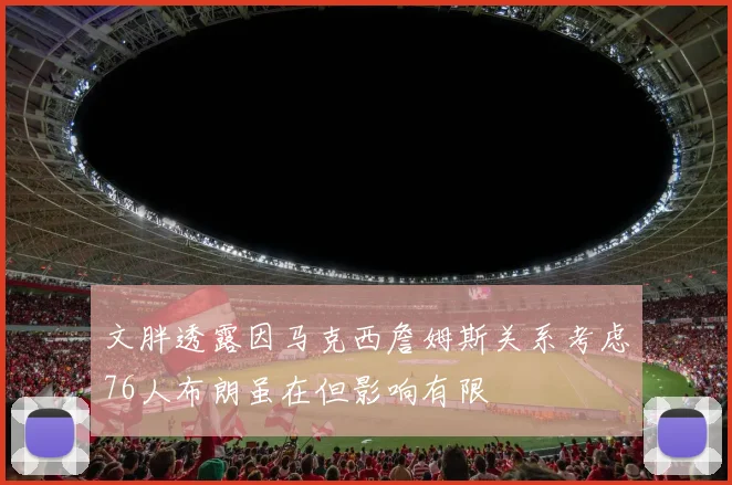 文胖透露因马克西詹姆斯关系考虑76人布朗虽在但影响有限