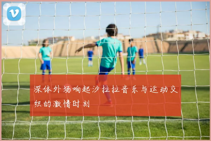 深体外场响起沙拉拉音乐与运动交织的激情时刻