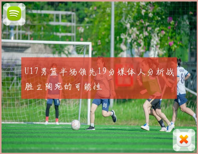U17男篮半场领先19分媒体人分析战胜立陶宛的可能性