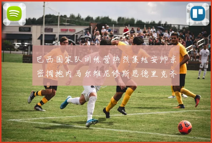 巴西国家队训练营热烈集结安帅亲密拥抱内马尔维尼修斯恩德里克齐亮相