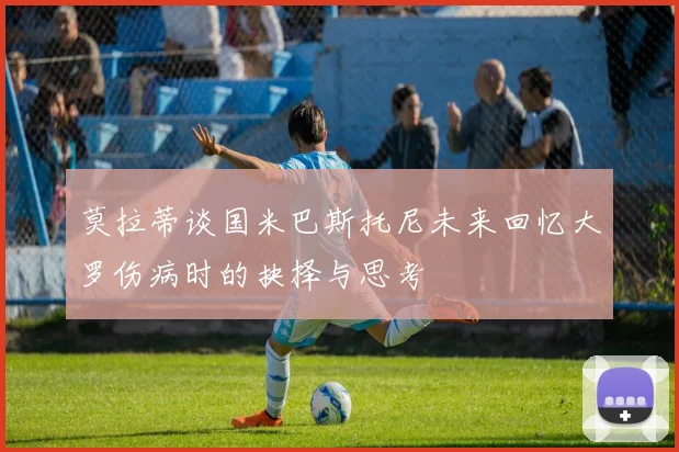 莫拉蒂谈国米巴斯托尼未来回忆大罗伤病时的抉择与思考