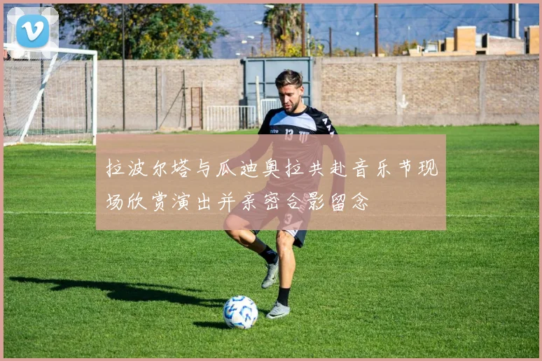 拉波尔塔与瓜迪奥拉共赴音乐节现场欣赏演出并亲密合影留念