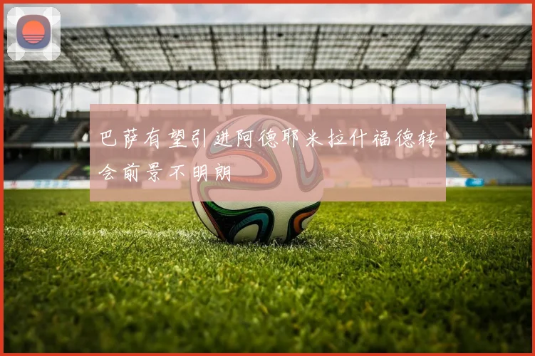 巴萨有望引进阿德耶米拉什福德转会前景不明朗