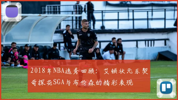 2018年NBA选秀回顾：艾顿状元东契奇探花SGA与布伦森的精彩表现