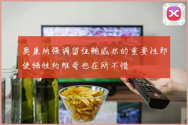 奥康纳强调留住鲍威尔的重要性即使牺牲约维奇也在所不惜