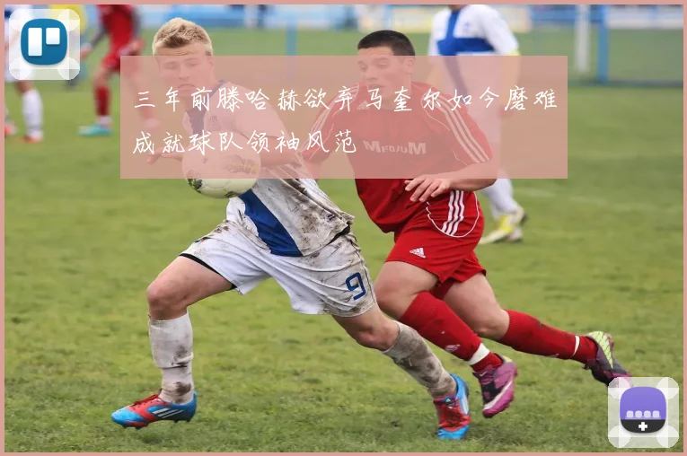 三年前滕哈赫欲弃马奎尔如今磨难成就球队领袖风范