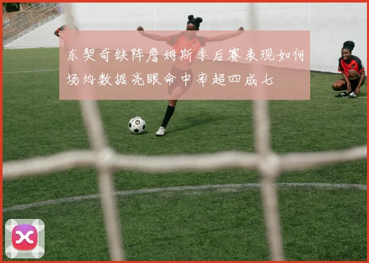 东契奇缺阵詹姆斯季后赛表现如何场均数据亮眼命中率超四成七
