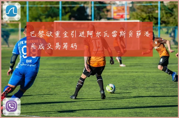 巴黎欲重金引进阿尔瓦雷斯贡萨洛或成交易筹码