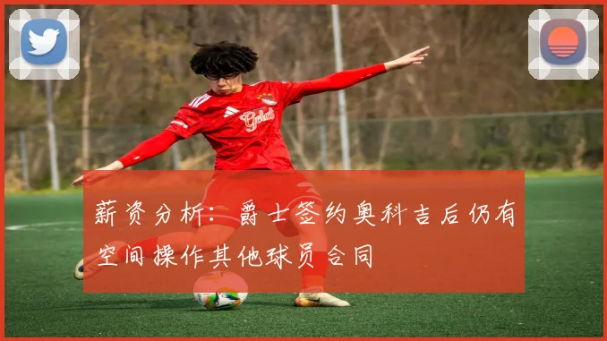 薪资分析：爵士签约奥科吉后仍有空间操作其他球员合同