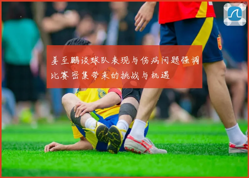 姜至鹏谈球队表现与伤病问题强调比赛密集带来的挑战与机遇