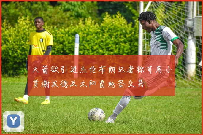 火箭欲引进杰伦布朗记者称可用小贾谢泼德及太阳首轮签交易