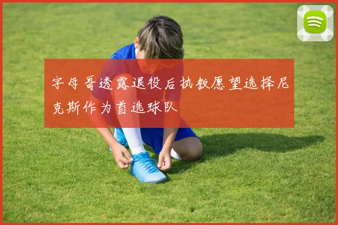 字母哥透露退役后执教愿望选择尼克斯作为首选球队