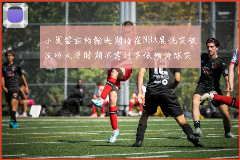 小莫雷兹约翰逊期待在NBA展现突破技巧大学时期不需过多依赖持球突破