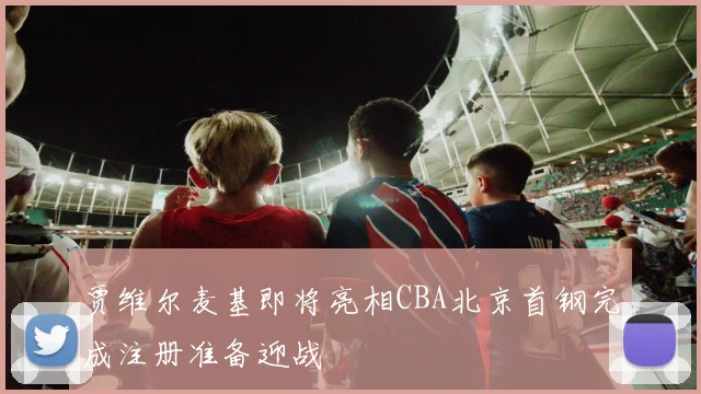 贾维尔麦基即将亮相CBA北京首钢完成注册准备迎战
