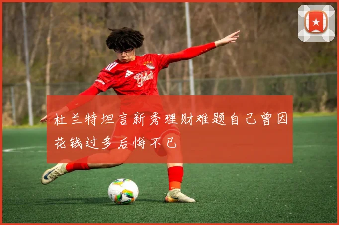 杜兰特坦言新秀理财难题自己曾因花钱过多后悔不已