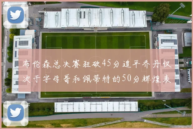 布伦森总决赛狂砍45分追平乔丹仅次于字母哥和佩蒂特的50分辉煌表现
