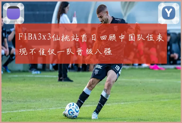 FIBA3x3仙桃站首日回顾中国队伍表现不佳仅一队晋级八强