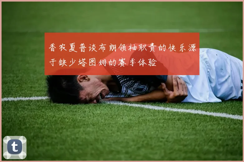 香农夏普谈布朗领袖职责的快乐源于缺少塔图姆的赛季体验