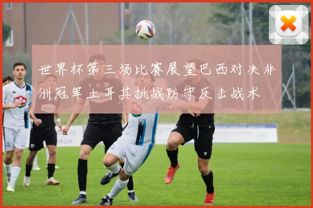 世界杯第三场比赛展望巴西对决非洲冠军土耳其挑战防守反击战术